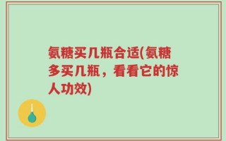 氨糖买几瓶合适(氨糖多买几瓶，看看它的惊人功效)