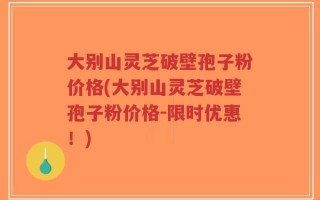 大别山灵芝破壁孢子粉价格(大别山灵芝破壁孢子粉价格-限时优惠！)