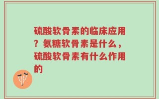 硫酸软骨素的临床应用？氨糖软骨素是什么，硫酸软骨素有什么作用的