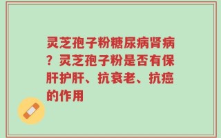 灵芝孢子粉糖尿病肾病？灵芝孢子粉是否有保肝护肝、抗衰老、抗癌的作用