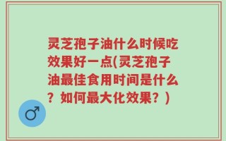 灵芝孢子油什么时候吃效果好一点(灵芝孢子油最佳食用时间是什么？如何最大化效果？)