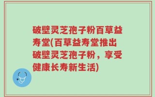 破壁灵芝孢子粉百草益寿堂(百草益寿堂推出破壁灵芝孢子粉，享受健康长寿新生活)