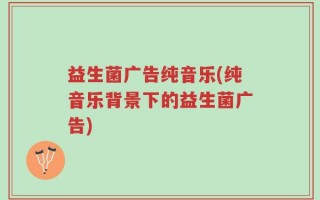 益生菌广告纯音乐(纯音乐背景下的益生菌广告)