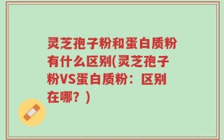 灵芝孢子粉和蛋白质粉有什么区别(灵芝孢子粉VS蛋白质粉：区别在哪？)