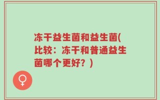 冻干益生菌和益生菌(比较：冻干和普通益生菌哪个更好？)