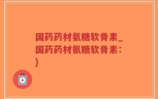 国药药材氨糖软骨素_国药药材氨糖软骨素：)