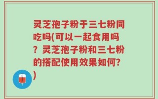 灵芝孢子粉于三七粉同吃吗(可以一起食用吗？灵芝孢子粉和三七粉的搭配使用效果如何？)