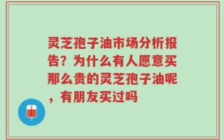 灵芝孢子油市场分析报告？为什么有人愿意买那么贵的灵芝孢子油呢，有朋友买过吗