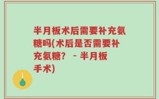 半月板术后需要补充氨糖吗(术后是否需要补充氨糖？ - 半月板手术)