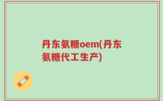 丹东氨糖oem(丹东氨糖代工生产)