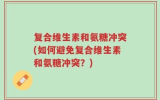 复合维生素和氨糖冲突(如何避免复合维生素和氨糖冲突？)