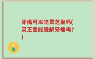 牙痛可以吃灵芝皇吗(灵芝皇能缓解牙痛吗？)