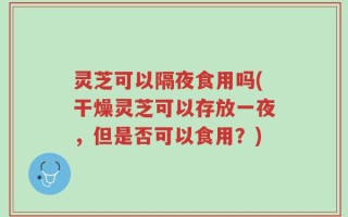 灵芝可以隔夜食用吗(干燥灵芝可以存放一夜，但是否可以食用？)