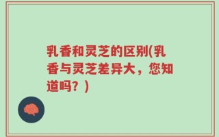 乳香和灵芝的区别(乳香与灵芝差异大，您知道吗？)