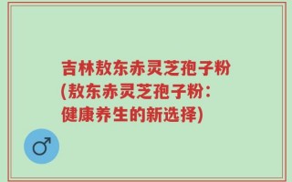 吉林敖东赤灵芝孢子粉(敖东赤灵芝孢子粉：健康养生的新选择)