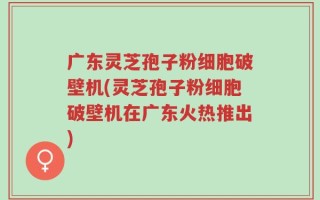 广东灵芝孢子粉细胞破壁机(灵芝孢子粉细胞破壁机在广东火热推出)