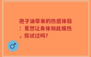 孢子油带来的热感体验：竟然让身体如此燥热，你试过吗？