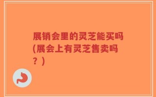 展销会里的灵芝能买吗(展会上有灵芝售卖吗？)