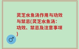 灵芝水鱼汤作用与功效与禁忌(灵芝水鱼汤：功效、禁忌及注意事项)