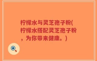 柠檬水与灵芝孢子粉(柠檬水搭配灵芝孢子粉，为你带来健康。)