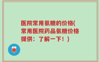 医院常用氨糖的价格(常用医院药品氨糖价格提供：了解一下！)