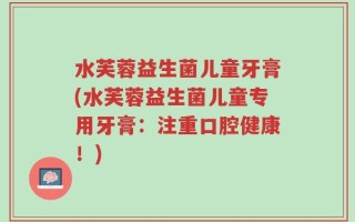 水芙蓉益生菌儿童牙膏(水芙蓉益生菌儿童专用牙膏：注重口腔健康！)