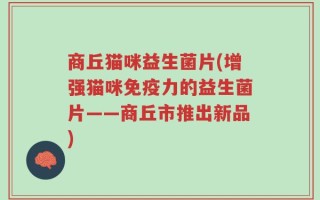 商丘猫咪益生菌片(增强猫咪免疫力的益生菌片——商丘市推出新品)