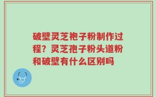 破壁灵芝袍子粉制作过程？灵芝孢子粉头道粉和破壁有什么区别吗