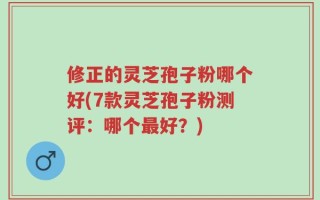 修正的灵芝孢子粉哪个好(7款灵芝孢子粉测评：哪个最好？)