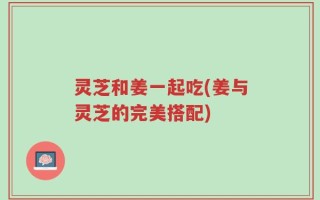 灵芝和姜一起吃(姜与灵芝的完美搭配)
