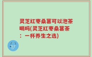 灵芝红枣桑葚可以泡茶喝吗(灵芝红枣桑葚茶：一杯养生之选)