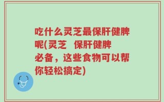 吃什么灵芝最保肝健脾呢(灵芝  保肝健脾必备，这些食物可以帮你轻松搞定)