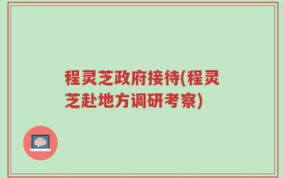 程灵芝政府接待(程灵芝赴地方调研考察)