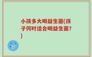 小孩多大喝益生菌(孩子何时适合喝益生菌？)