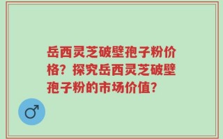 岳西灵芝破壁孢子粉价格？探究岳西灵芝破壁孢子粉的市场价值？