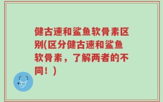 健古速和鲨鱼软骨素区别(区分健古速和鲨鱼软骨素，了解两者的不同！)