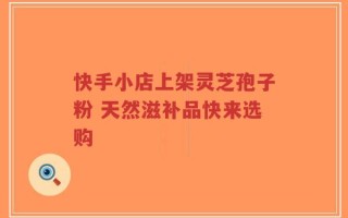 快手小店上架灵芝孢子粉 天然滋补品快来选购