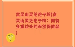 富灵山灵芝孢子粉(富灵山灵芝孢子粉：拥有多重益处的天然保健品)