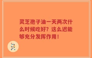 灵芝孢子油一天两次什么时候吃好？这么迟能够充分发挥作用！
