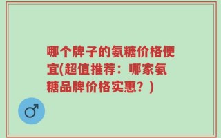 哪个牌子的氨糖价格便宜(超值推荐：哪家氨糖品牌价格实惠？)