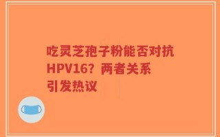 吃灵芝孢子粉能否对抗HPV16？两者关系引发热议