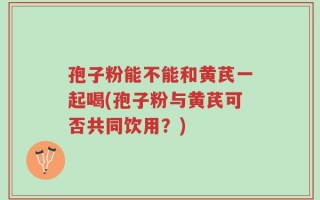 孢子粉能不能和黄芪一起喝(孢子粉与黄芪可否共同饮用？)