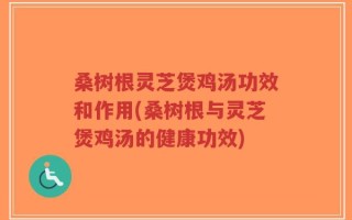 桑树根灵芝煲鸡汤功效和作用(桑树根与灵芝煲鸡汤的健康功效)