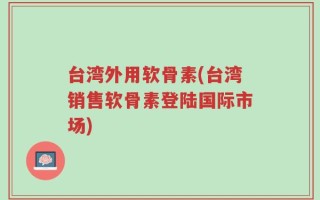 台湾外用软骨素(台湾销售软骨素登陆国际市场)