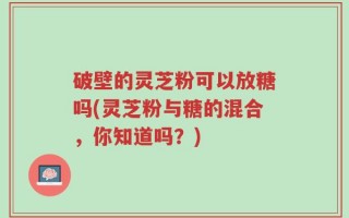破壁的灵芝粉可以放糖吗(灵芝粉与糖的混合，你知道吗？)