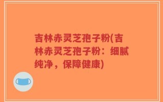 吉林赤灵芝孢子粉(吉林赤灵芝孢子粉：细腻纯净，保障健康)