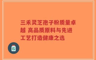 三禾灵芝孢子粉质量卓越 高品质原料与先进工艺打造健康之选