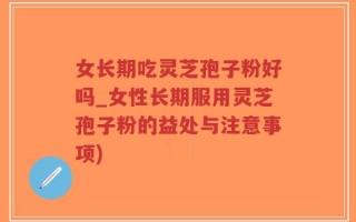 女长期吃灵芝孢子粉好吗_女性长期服用灵芝孢子粉的益处与注意事项)