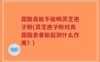 尿酸高能不能喝灵芝孢子粉(灵芝孢子粉对高尿酸患者能起到什么作用？)