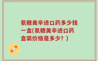 氨糖美辛进口药多少钱一盒(氨糖美辛进口药盒装价格是多少？)